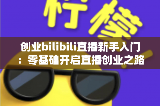 创业bilibili直播新手入门:零基础开启直播创业之路的完整指南 创业bilibili直播新手入门:零基础开启直播创业之路的完整指南