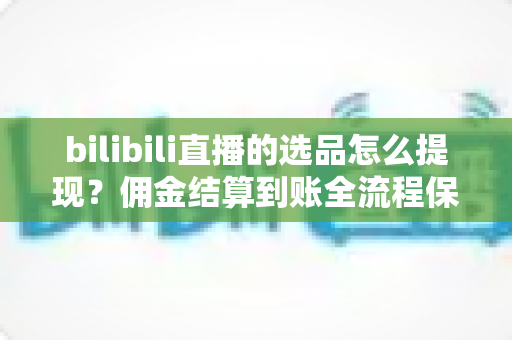 bilibili直播的选品怎么提现?佣金结算到账全流程保姆级指南 bilibili直播的选品怎么提现?佣金结算到账全流程保姆级指南