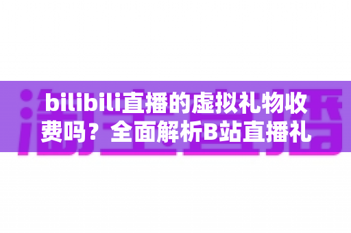 bilibili直播的虚拟礼物收费吗?全面解析B站直播礼物收费机制、免费获取方法与理性打赏指南 bilibili直播的虚拟礼物收费吗?全面解析B站直播礼物收费机制、免费获取方法与理性打赏指南