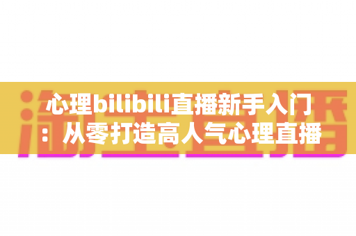 心理bilibili直播新手入门:从零打造高人气心理直播间的完整指南 心理bilibili直播新手入门:从零打造高人气心理直播间的完整指南