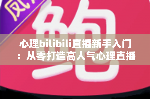 心理bilibili直播新手入门：从零打造高人气心理直播间的完整指南