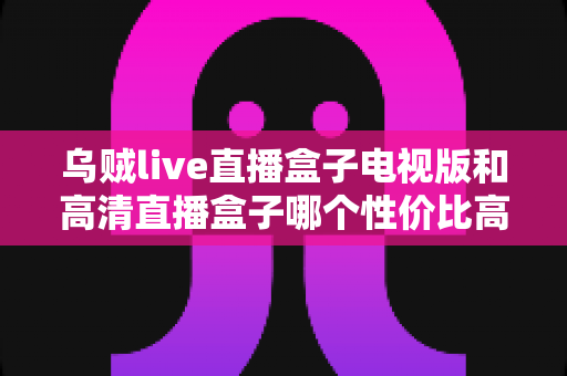 乌贼live直播盒子电视版和高清直播盒子哪个性价比高？一文读懂电视直播盒子选购逻辑与真实差距