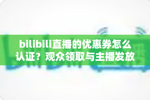 bilibili直播的优惠券怎么认证？观众领取与主播发放全流程详解
