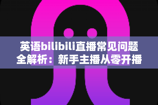英语bilibili直播常见问题全解析:新手主播从零开播到人气飙升的实用指南 英语bilibili直播常见问题全解析:新手主播从零开播到人气飙升的实用指南
