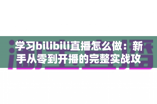 学习bilibili直播怎么做：新手从零到开播的完整实战攻略指南