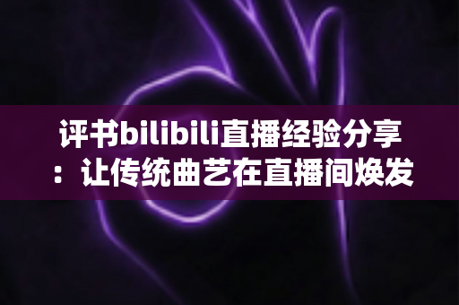 评书bilibili直播经验分享：让传统曲艺在直播间焕发新生的实用指南