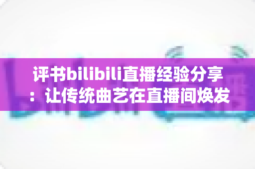 评书bilibili直播经验分享：让传统曲艺在直播间焕发新生的实用指南