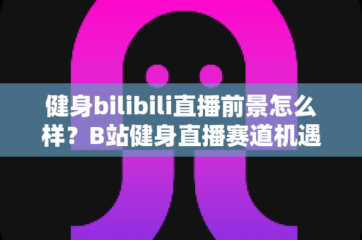 健身bilibili直播前景怎么样?B站健身直播赛道机遇、挑战与变现路径全解析 健身bilibili直播前景怎么样?B站健身直播赛道机遇、挑战与变现路径全解析