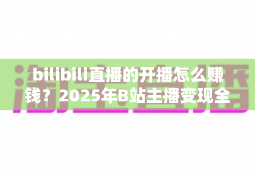 bilibili直播的开播怎么赚钱?2025年B站主播变现全攻略 bilibili直播的开播怎么赚钱?2025年B站主播变现全攻略