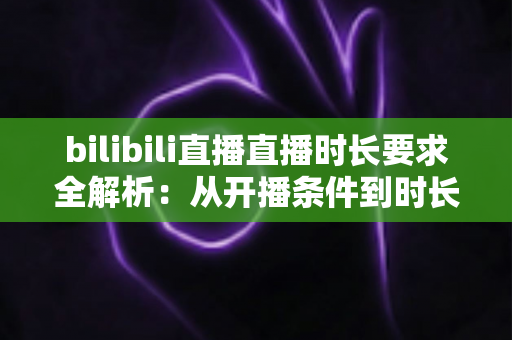bilibili直播直播时长要求全解析:从开播条件到时长达标,新手主播一文看懂涨粉攻略 bilibili直播直播时长要求全解析:从开播条件到时长达标,新手主播一文看懂涨粉攻略