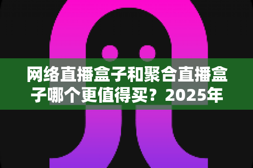 网络直播盒子和聚合直播盒子哪个更值得买?2025年直播盒子选购全攻略与深度避坑指南 网络直播盒子和聚合直播盒子哪个更值得买?2025年直播盒子选购全攻略与深度避坑指南