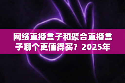 网络直播盒子和聚合直播盒子哪个更值得买?2025年直播盒子选购全攻略与深度避坑指南 网络直播盒子和聚合直播盒子哪个更值得买?2025年直播盒子选购全攻略与深度避坑指南