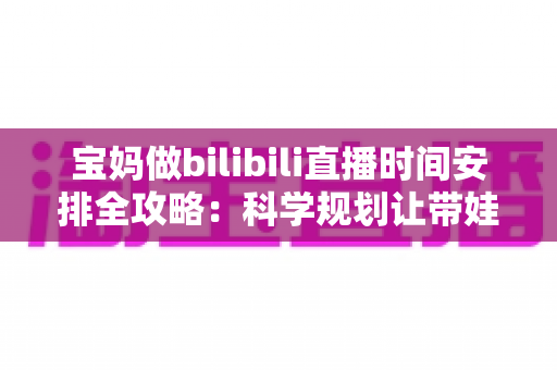 宝妈做bilibili直播时间安排全攻略：科学规划让带娃与涨粉两不误