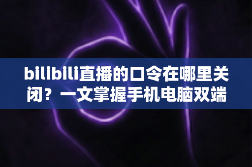 bilibili直播的口令在哪里关闭？一文掌握手机电脑双端关闭口令的完整教程与实用技巧