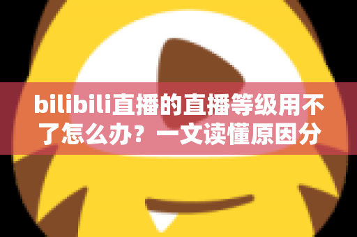 bilibili直播的直播等级用不了怎么办?一文读懂原因分析与高效解决方法全指南 bilibili直播的直播等级用不了怎么办?一文读懂原因分析与高效解决方法全指南