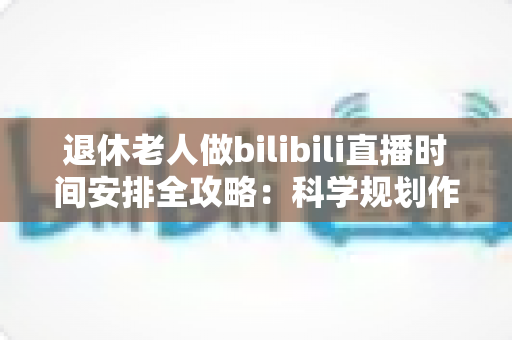 退休老人做bilibili直播时间安排全攻略：科学规划作息，让银发主播轻松玩转直播间