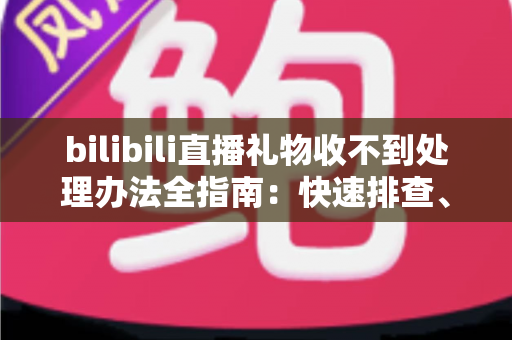 bilibili直播礼物收不到处理办法全指南：快速排查、对症解决、防患未然