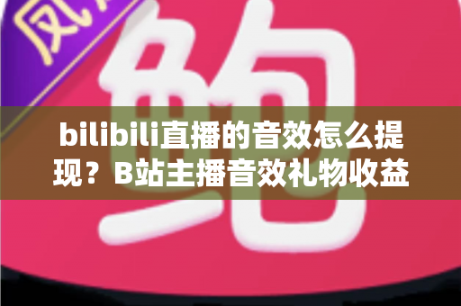 bilibili直播的音效怎么提现？B站主播音效礼物收益兑换与提现操作全流程保姆级指南