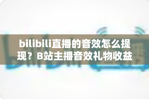 bilibili直播的音效怎么提现？B站主播音效礼物收益兑换与提现操作全流程保姆级指南