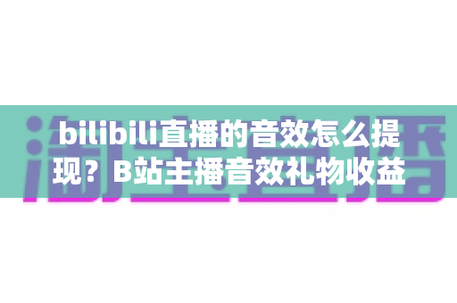 bilibili直播的音效怎么提现？B站主播音效礼物收益兑换与提现操作全流程保姆级指南
