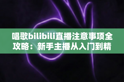 唱歌bilibili直播注意事项全攻略:新手主播从入门到精通的实用避坑指南 唱歌bilibili直播注意事项全攻略:新手主播从入门到精通的实用避坑指南