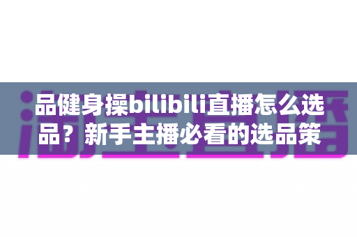 品健身操bilibili直播怎么选品?新手主播必看的选品策略与实战指南全解析 品健身操bilibili直播怎么选品?新手主播必看的选品策略与实战指南全解析
