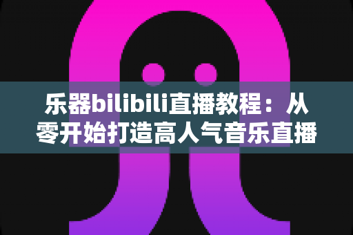 乐器bilibili直播教程:从零开始打造高人气音乐直播间的完整指南 乐器bilibili直播教程:从零开始打造高人气音乐直播间的完整指南