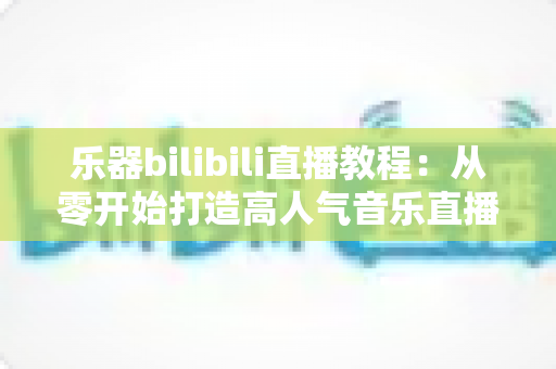 乐器bilibili直播教程:从零开始打造高人气音乐直播间的完整指南 乐器bilibili直播教程:从零开始打造高人气音乐直播间的完整指南