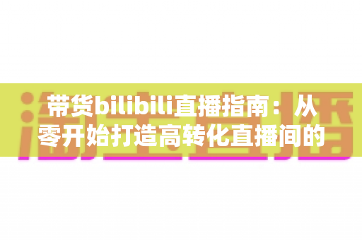 带货bilibili直播指南:从零开始打造高转化直播间的完整攻略与实战技巧 带货bilibili直播指南:从零开始打造高转化直播间的完整攻略与实战技巧