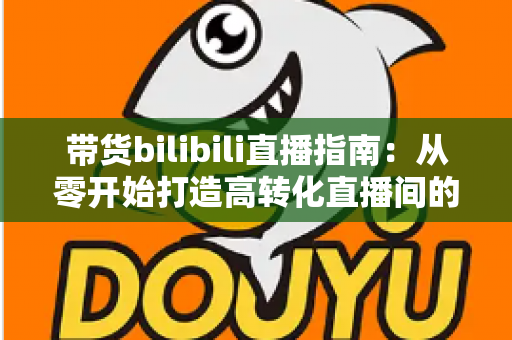 带货bilibili直播指南：从零开始打造高转化直播间的完整攻略与实战技巧