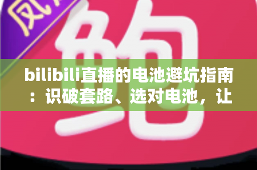 bilibili直播的电池避坑指南：识破套路、选对电池，让每一次下单都安心