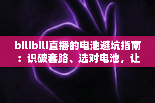bilibili直播的电池避坑指南：识破套路、选对电池，让每一次下单都安心