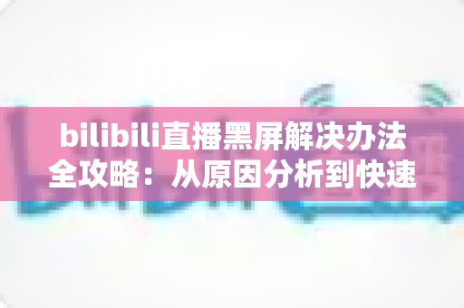 bilibili直播黑屏解决办法全攻略:从原因分析到快速修复的完整指南 bilibili直播黑屏解决办法全攻略:从原因分析到快速修复的完整指南