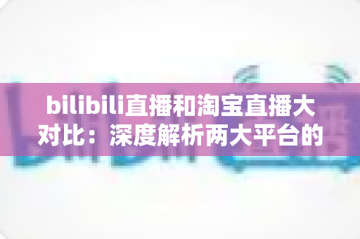 bilibili直播和淘宝直播大对比：深度解析两大平台的差异与选择指南