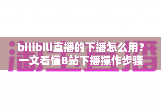 bilibili直播的下播怎么用?一文看懂B站下播操作步骤、技巧与常见问题全解析 bilibili直播的下播怎么用?一文看懂B站下播操作步骤、技巧与常见问题全解析