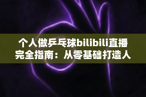 个人做乒乓球bilibili直播完全指南:从零基础打造人气乒乓直播间的实战攻略 个人做乒乓球bilibili直播完全指南:从零基础打造人气乒乓直播间的实战攻略