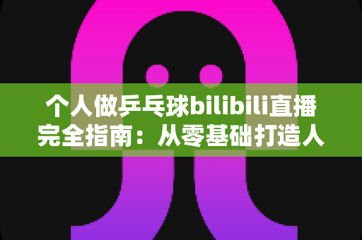 个人做乒乓球bilibili直播完全指南:从零基础打造人气乒乓直播间的实战攻略 个人做乒乓球bilibili直播完全指南:从零基础打造人气乒乓直播间的实战攻略