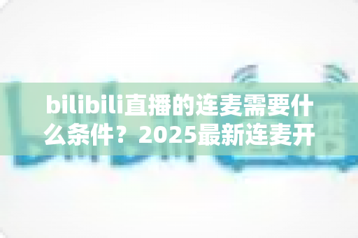 bilibili直播的连麦需要什么条件？2025最新连麦开通门槛与实操指南全解析