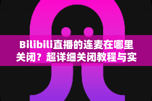 Bilibili直播的连麦在哪里关闭?超详细关闭教程与实用技巧全解析 Bilibili直播的连麦在哪里关闭?超详细关闭教程与实用技巧全解析