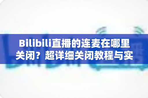Bilibili直播的连麦在哪里关闭?超详细关闭教程与实用技巧全解析 Bilibili直播的连麦在哪里关闭?超详细关闭教程与实用技巧全解析