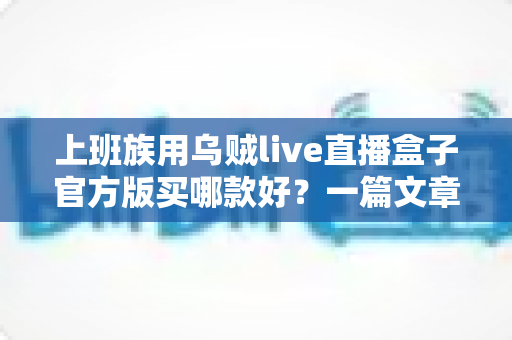 上班族用乌贼live直播盒子官方版买哪款好?一篇文章帮你选对不踩坑 上班族用乌贼live直播盒子官方版买哪款好?一篇文章帮你选对不踩坑