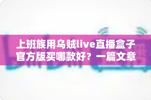 上班族用乌贼live直播盒子官方版买哪款好?一篇文章帮你选对不踩坑 上班族用乌贼live直播盒子官方版买哪款好?一篇文章帮你选对不踩坑