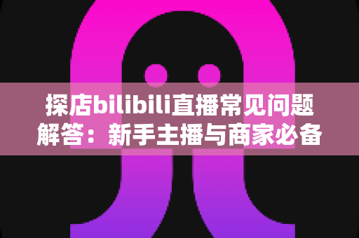 探店bilibili直播常见问题解答:新手主播与商家必备的实战全攻略 探店bilibili直播常见问题解答:新手主播与商家必备的实战全攻略