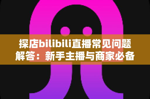 探店bilibili直播常见问题解答:新手主播与商家必备的实战全攻略 探店bilibili直播常见问题解答:新手主播与商家必备的实战全攻略