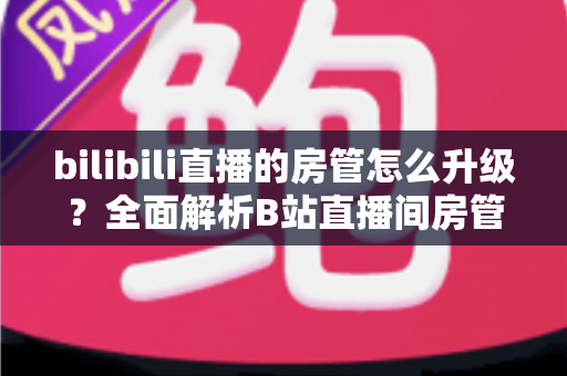 bilibili直播的房管怎么升级?全面解析B站直播间房管晋升条件、权限与快速升级技巧 bilibili直播的房管怎么升级?全面解析B站直播间房管晋升条件、权限与快速升级技巧