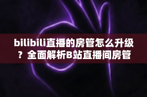 bilibili直播的房管怎么升级?全面解析B站直播间房管晋升条件、权限与快速升级技巧 bilibili直播的房管怎么升级?全面解析B站直播间房管晋升条件、权限与快速升级技巧