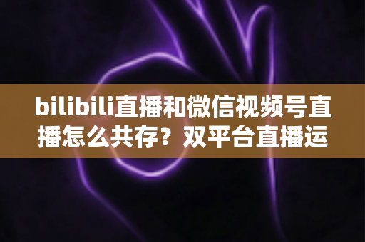 bilibili直播和微信视频号直播怎么共存？双平台直播运营全攻略：差异化定位、流量互补与变现共赢的实战指南