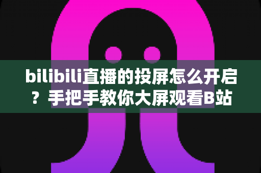 bilibili直播的投屏怎么开启？手把手教你大屏观看B站直播的完整攻略