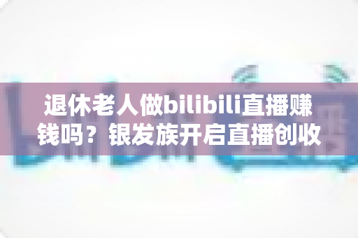 退休老人做bilibili直播赚钱吗?银发族开启直播创收新时代的完整攻略 退休老人做bilibili直播赚钱吗?银发族开启直播创收新时代的完整攻略