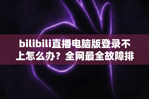 bilibili直播电脑版登录不上怎么办？全网最全故障排查与解决方案指南